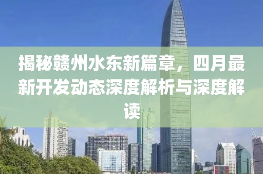 揭秘赣州水东新篇章，四月最新开发动态深度解析与深度解读
