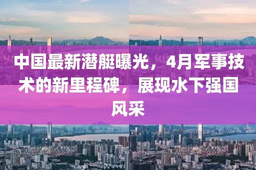 中国最新潜艇曝光，4月军事技术的新里程碑，展现水下强国风采