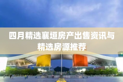 四月精选襄垣房产出售资讯与精选房源推荐