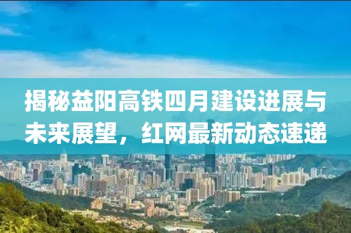 揭秘益阳高铁四月建设进展与未来展望，红网最新动态速递