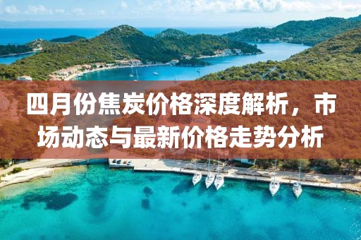 四月份焦炭价格深度解析，市场动态与最新价格走势分析