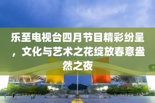 乐至电视台四月节目精彩纷呈，文化与艺术之花绽放春意盎然之夜