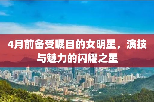 4月前备受瞩目的女明星，演技与魅力的闪耀之星
