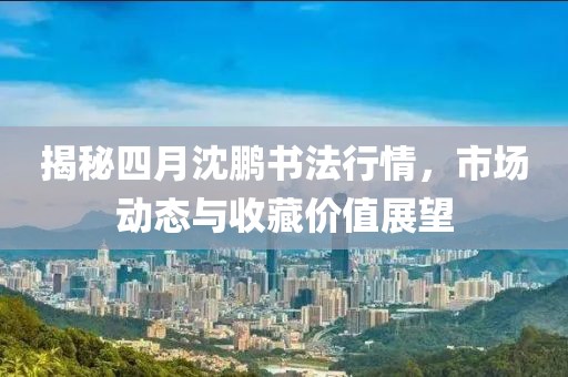 揭秘四月沈鹏书法行情，市场动态与收藏价值展望