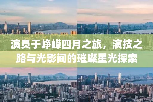 演员于峥嵘四月之旅，演技之路与光影间的璀璨星光探索