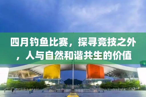 四月钓鱼比赛，探寻竞技之外，人与自然和谐共生的价值