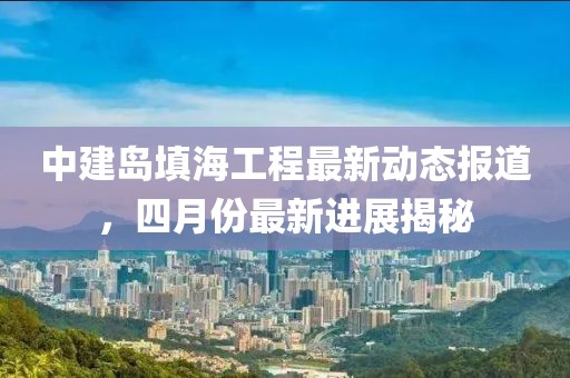 中建岛填海工程最新动态报道，四月份最新进展揭秘