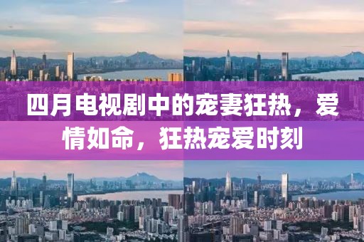 四月电视剧中的宠妻狂热，爱情如命，狂热宠爱时刻