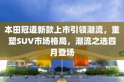 本田冠道新款上市引领潮流，重塑SUV市场格局，潮流之选四月登场