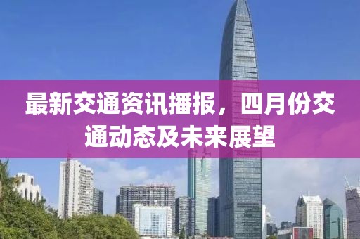 最新交通资讯播报，四月份交通动态及未来展望