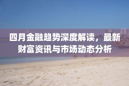 四月金融趋势深度解读，最新财富资讯与市场动态分析