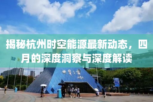 揭秘杭州时空能源最新动态，四月的深度洞察与深度解读