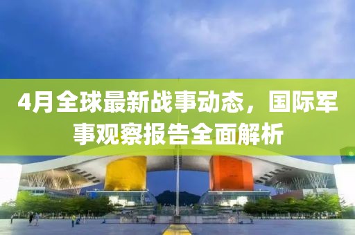 4月全球最新战事动态，国际军事观察报告全面解析
