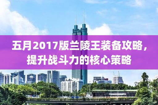 五月2017版兰陵王装备攻略，提升战斗力的核心策略