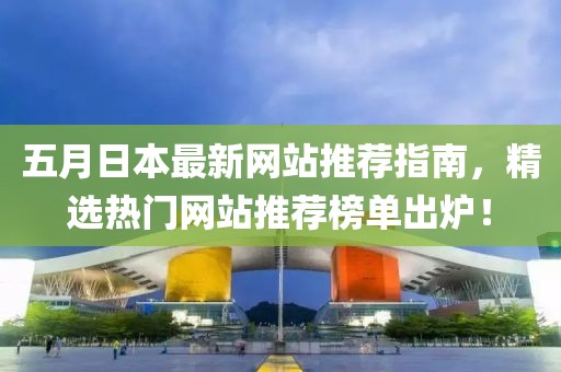 五月日本最新网站推荐指南，精选热门网站推荐榜单出炉！