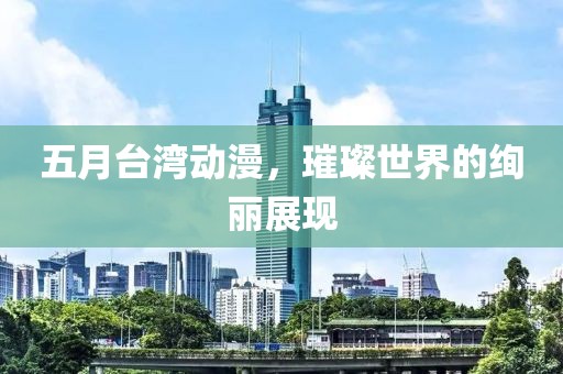五月台湾动漫，璀璨世界的绚丽展现