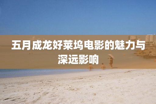 五月成龙好莱坞电影的魅力与深远影响