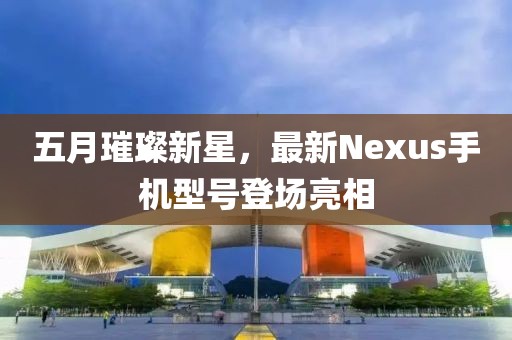 五月璀璨新星，最新Nexus手机型号登场亮相
