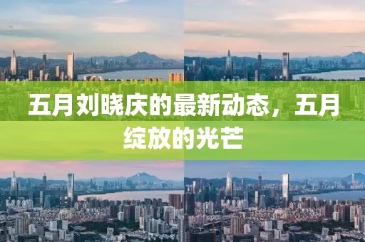 五月刘晓庆的最新动态，五月绽放的光芒