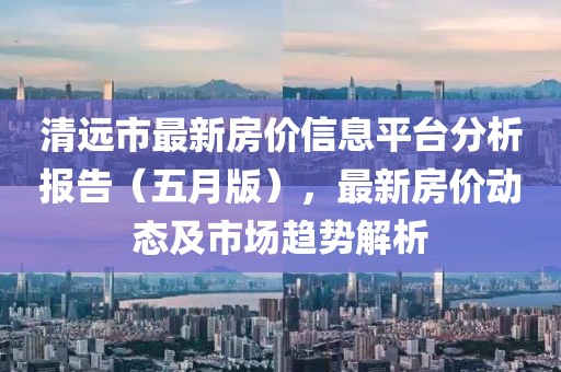 清远市最新房价信息平台分析报告（五月版），最新房价动态及市场趋势解析