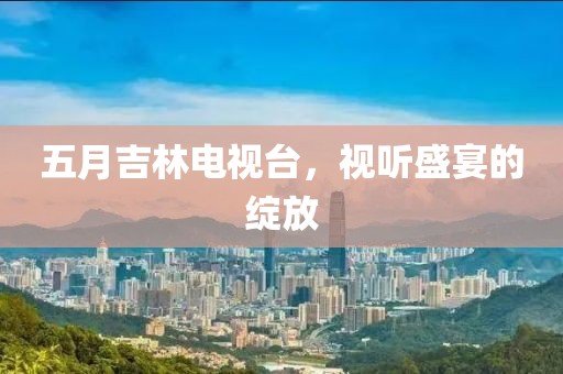 五月吉林电视台，视听盛宴的绽放