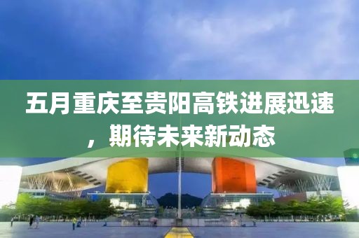 五月重庆至贵阳高铁进展迅速，期待未来新动态
