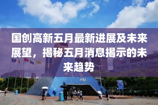 国创高新五月最新进展及未来展望，揭秘五月消息揭示的未来趋势