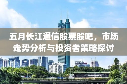 五月长江通信股票股吧，市场走势分析与投资者策略探讨