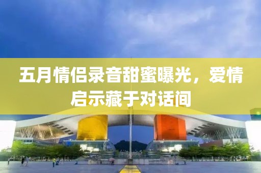 五月情侣录音甜蜜曝光，爱情启示藏于对话间
