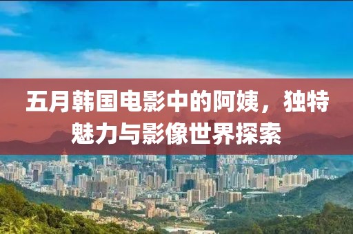 五月韩国电影中的阿姨，独特魅力与影像世界探索