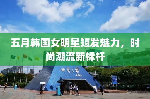 五月韩国女明星短发魅力，时尚潮流新标杆