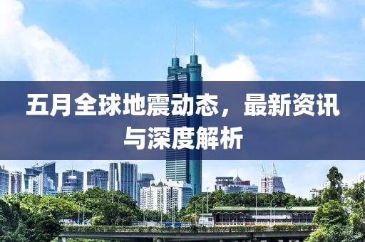 五月全球地震动态，最新资讯与深度解析
