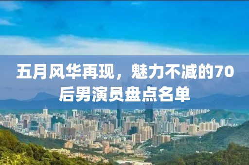 五月风华再现，魅力不减的70后男演员盘点名单