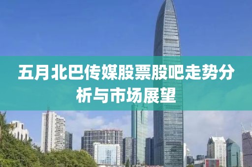 五月北巴传媒股票股吧走势分析与市场展望