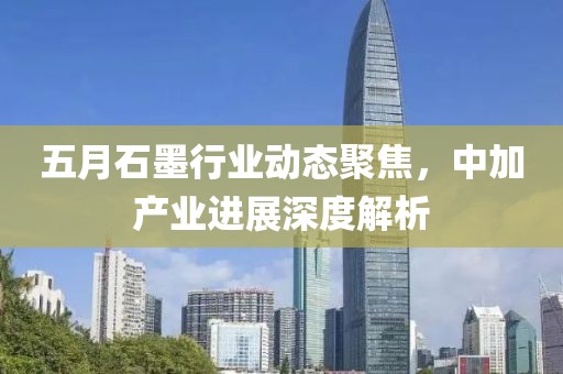 五月石墨行业动态聚焦，中加产业进展深度解析