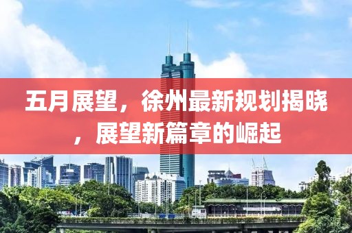 五月展望，徐州最新规划揭晓，展望新篇章的崛起