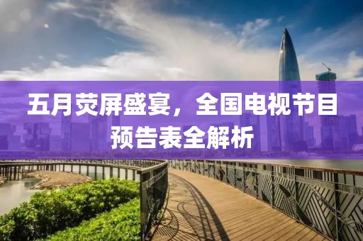 五月荧屏盛宴，全国电视节目预告表全解析