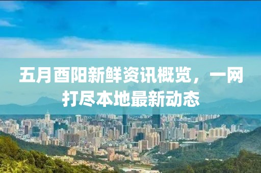 五月酉阳新鲜资讯概览，一网打尽本地最新动态