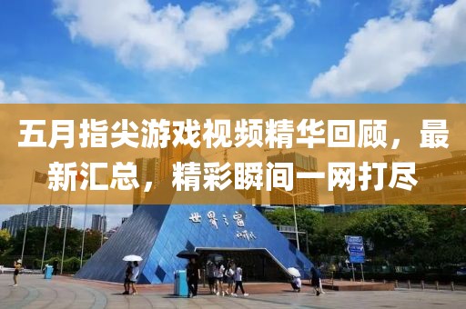 五月指尖游戏视频精华回顾，最新汇总，精彩瞬间一网打尽