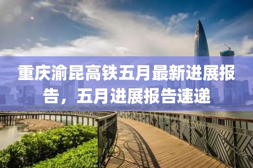 重庆渝昆高铁五月最新进展报告，五月进展报告速递