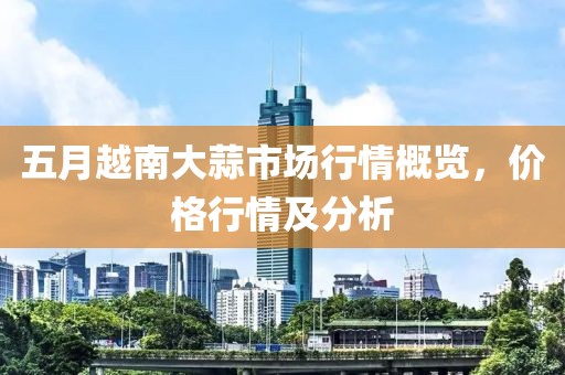 五月越南大蒜市场行情概览，价格行情及分析