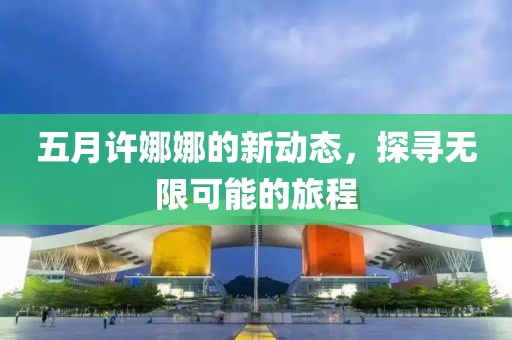 五月许娜娜的新动态，探寻无限可能的旅程