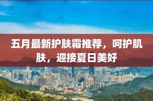 五月最新护肤霜推荐，呵护肌肤，迎接夏日美好