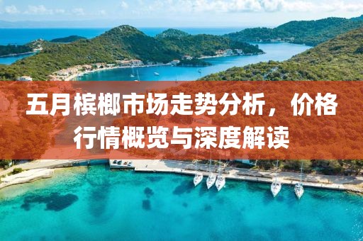 五月槟榔市场走势分析，价格行情概览与深度解读