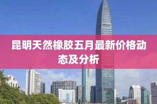 昆明天然橡胶五月最新价格动态及分析