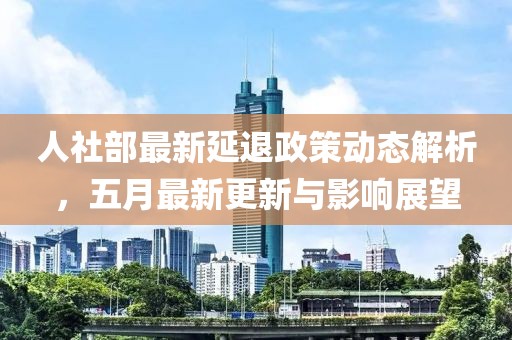 人社部最新延退政策动态解析，五月最新更新与影响展望