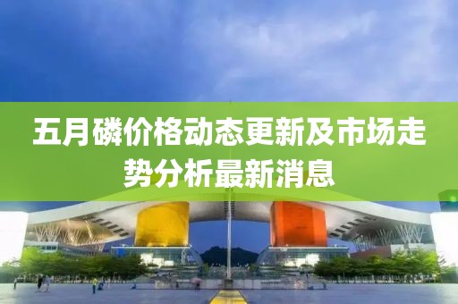 五月磷价格动态更新及市场走势分析最新消息
