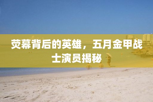 荧幕背后的英雄，五月金甲战士演员揭秘