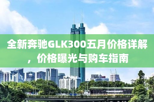 全新奔驰GLK300五月价格详解，价格曝光与购车指南