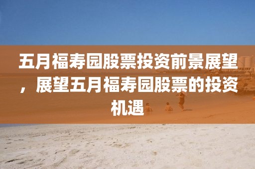 五月福寿园股票投资前景展望，展望五月福寿园股票的投资机遇